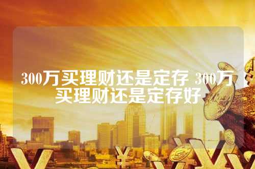 理财与定存，如何选择300万投资方案 300万买理财还是定存